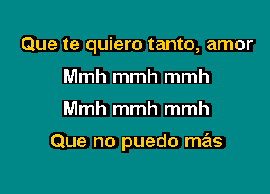 Que te quiero tanto, amor
Mmh mmh mmh

Mmh mmh mmh

Que no puedo mas