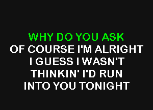 WHY DO YOU ASK
OF COURSE I'M ALRIGHT
I GUESS I WASN'T
THINKIN' I'D RUN
INTO YOU TONIGHT