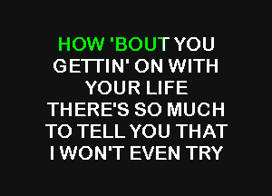 HOW 'BOUT YOU
GETI'IN' ON WITH
YOUR LIFE
THERE'S SO MUCH
TO TELL YOU THAT

I WON'T EVEN TRY l