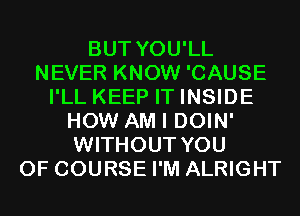 BUT YOU'LL
NEVER KNOW 'CAUSE
I'LL KEEP IT INSIDE
HOW AM I DOIN'
WITHOUT YOU
OF COURSE I'M ALRIGHT