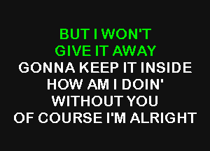 BUT I WON'T
GIVE IT AWAY
GONNA KEEP IT INSIDE
HOW AM I DOIN'
WITHOUT YOU
OF COURSE I'M ALRIGHT