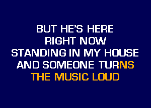 BUT HE'S HERE
RIGHT NOW
STANDING IN MY HOUSE
AND SOMEONE TURNS
THE MUSIC LOUD