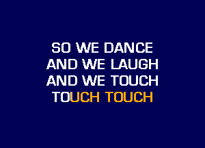 SO WE DANCE
AND WE LAUGH

AND WE TOUCH
TOUCH TOUCH