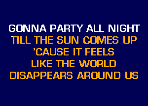 GONNA PARTY ALL NIGHT
TILL THE SUN COMES UP
'CAUSE IT FEELS
LIKE THE WORLD
DISAPPEARS AROUND US