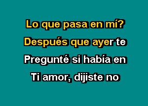 Lo que pasa en mi?

Despuias que ayer te

Preguntt'e si habia en

Ti amor, dijiste no