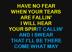 HAVE NO FEAR
WHEN YOUR TEARS
ARE FALLIN'

I WILL HEAR
YOUR SPIRIT CALLIN'
AND I SWEAR
THAT I'LL BETHERE
COMEWHAT MAY