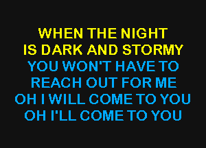 WHEN THE NIGHT
IS DARK AND STORMY
YOU WON'T HAVE TO
REACH OUT FOR ME
OH I WILL COME TO YOU
0H I'LL COME TO YOU