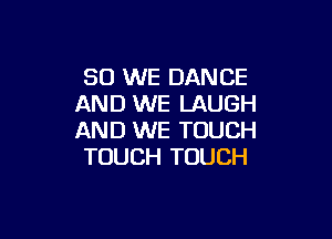 SO WE DANCE
AND WE LAUGH

AND WE TOUCH
TOUCH TOUCH
