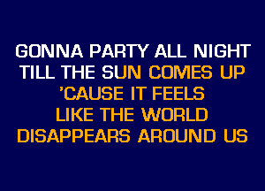 GONNA PARTY ALL NIGHT
TILL THE SUN COMES UP
'CAUSE IT FEELS
LIKE THE WORLD
DISAPPEARS AROUND US