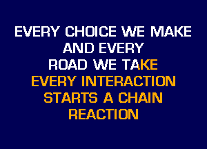 EVERY CHOICE WE MAKE
AND EVERY
ROAD WE TAKE
EVERY INTERACTION
STARTS A CHAIN
REACTION