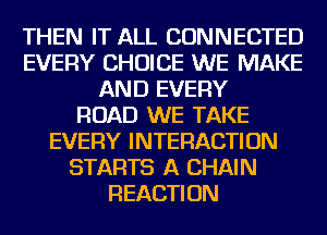 THEN IT ALL CONNECTED
EVERY CHOICE WE MAKE
AND EVERY
ROAD WE TAKE
EVERY INTERACTION
STARTS A CHAIN
REACTION