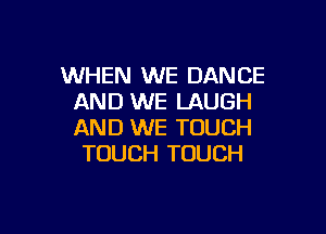 WHEN WE DANCE
AND WE LAUGH

AND WE TOUCH
TOUCH TOUCH