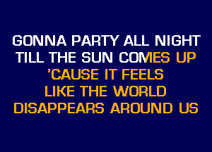 GONNA PARTY ALL NIGHT
TILL THE SUN COMES UP
'CAUSE IT FEELS
LIKE THE WORLD
DISAPPEARS AROUND US