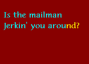 Is the mailman
Jerkin' you around?