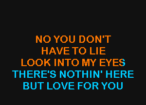 N0 YOU DON'T
HAVE TO LIE
LOOK INTO MY EYES
THERE'S NOTHIN' HERE
BUT LOVE FOR YOU