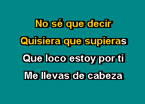 No 562 que decir

Quisiera que supieras
Que loco estoy por ti

Me Ilevas de cabeza