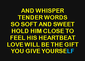 AND WHISPER
TENDER WORDS
SO SOFT AND SWEET
HOLD HIM CLOSETO
FEEL HIS HEARTBEAT

LOVE WILL BE THE GIFT
YOU GIVE YOURSELF