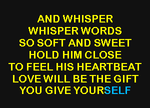 AND WHISPER
WHISPER WORDS
SO SOFT AND SWEET
HOLD HIM CLOSE
TO FEEL HIS HEARTBEAT

LOVE WILL BE THE GIFT
YOU GIVE YOURSELF