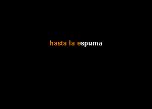 hasta la espuma