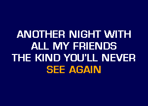 ANOTHER NIGHT WITH
ALL MY FRIENDS
THE KIND YOU'LL NEVER
SEE AGAIN