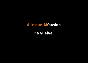 dile que Alfonsina

no vuelve.