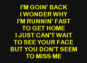 I'M GOIN' BACK
IWONDER WHY
I'M RUNNIN' FAST
TO GET HOME
IJUST CAN'T WAIT
TO SEE YOUR FACE
BUT YOU DON'T SEEM
TO MISS ME