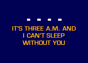 IT'S THREE A.M. AND

I CAN'T SLEEP
WITHOUT YOU
