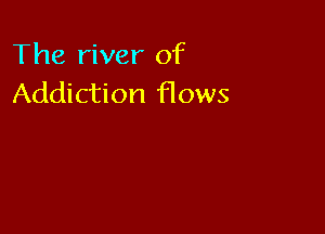 The river of
Addiction Hows