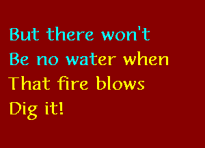 But there won't
Be no water when

That fire blows
Dig it!