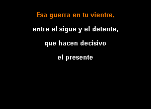 Esa guerra en tu vientre,

cnue el sigue y el detente,

que hacen decisivo

el presente