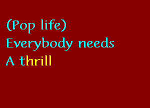 (Pop life)
Everybody needs

A thrill