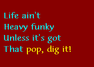 Life ain't
Heavy funky

Unless it's got
That pop, dig it!