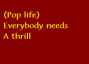 (Pop life)
Everybody needs

A thrill