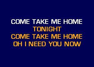 COME TAKE ME HOME
TONIGHT

COME TAKE ME HOME

OH I NEED YOU NOW