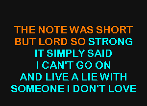 THE NOTE WAS SHORT
BUT LORD SO STRONG
IT SIMPLY SAID
I CAN'T GO ON
AND LIVE A LIEWITH
SOMEONEI DON'T LOVE