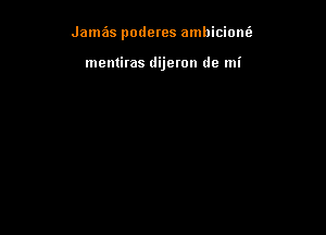 Jamas poderes ambiciom'a

mentiras dijeron de mi