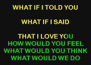 WHAT IF I TOLD YOU

WHAT IF I SAID

THATI LOVE YOU
HOW WOULD YOU FEEL
WHAT WOULD YOU THINK
WHAT WOULD WE DO