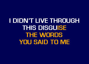 I DIDN'T LIVE THROUGH
THIS DISGUISE
THE WORDS
YOU SAID TO ME