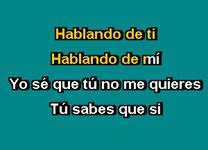 Hablando de ti

Hablando de mi

Yo a que t0 no me quieres

Tu sabes que si