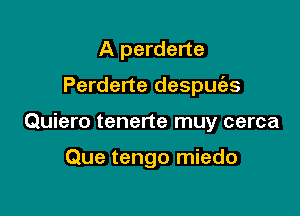 A perderte

Perderte despuc'es

Quiero tenerte muy cerca

Que tengo miedo