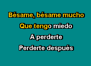 B(asame, btfgsame mucho
Que tengo miedo

A perderte

Perderte despue'zs