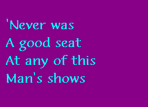 'Never was
A good seat

At any of this
Man's shows