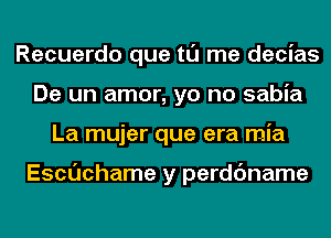 Recuerdo que tl'J me decias
De un amor, yo no sabia
La mujer que era mia

Escuchame y perdc'mame