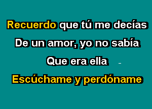 Recuerdo que tl'J me decias
De un amor, yo no sabia
Que era ella -

Escuchame y perdc'mame