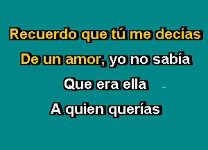 Recuerdo que tu me decias
De un amor, yo no sabia

Que era ella -

A quien querias