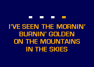 I'VE SEEN THE MORNIN'
BURNIN' GOLDEN
ON THE MOUNTAINS

IN THE SKIES