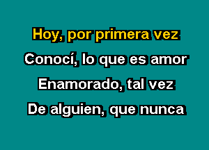 Hoy, por primera vez

Conoci, lo que es amor

Enamorado, tal vez

De alguien, que nunca