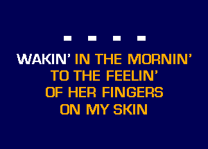 WAKIN' IN THE MORNIN'
TO THE FEELIN'
OF HER FINGERS

ON MY SKIN