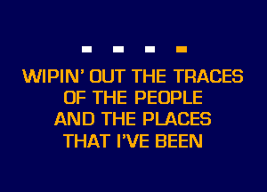 WIPIN' OUT THE TRADES
OF THE PEOPLE
AND THE PLACES

THAT I'VE BEEN