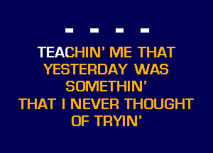 TEACHIN' ME THAT
YESTERDAY WAS
SOMETHIN'

THAT I NEVER THOUGHT
OF TRYIN'